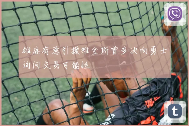 雄鹿有意引援维金斯曾多次向勇士询问交易可能性