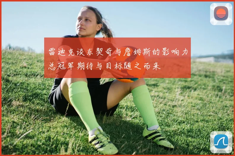 雷迪克谈东契奇与詹姆斯的影响力总冠军期待与目标随之而来