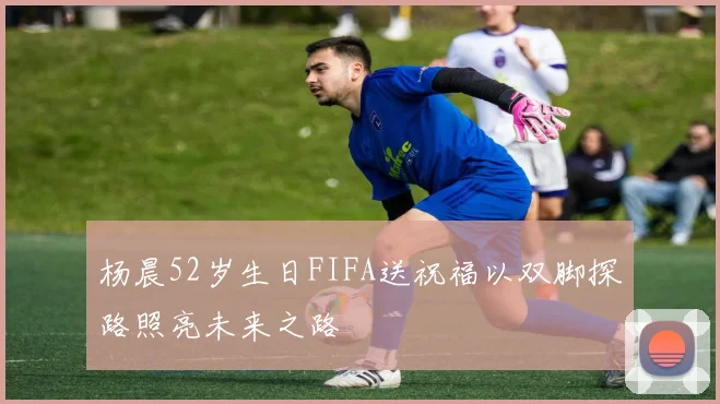 杨晨52岁生日FIFA送祝福以双脚探路照亮未来之路