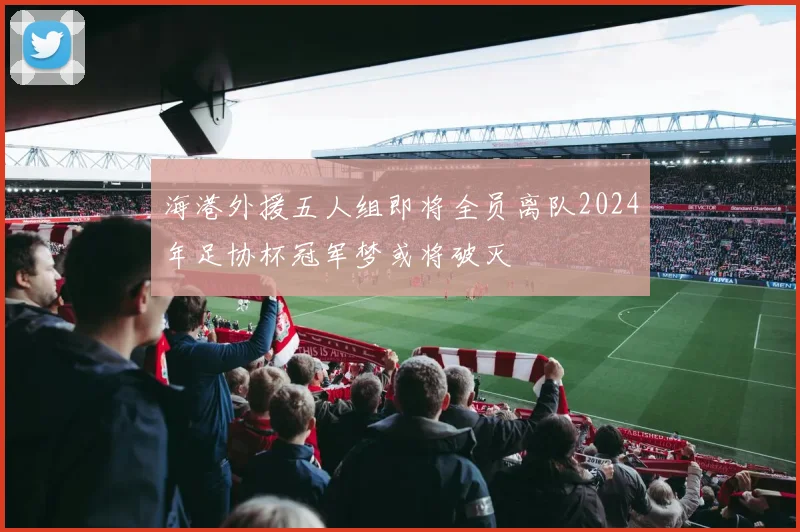 海港外援五人组即将全员离队2024年足协杯冠军梦或将破灭