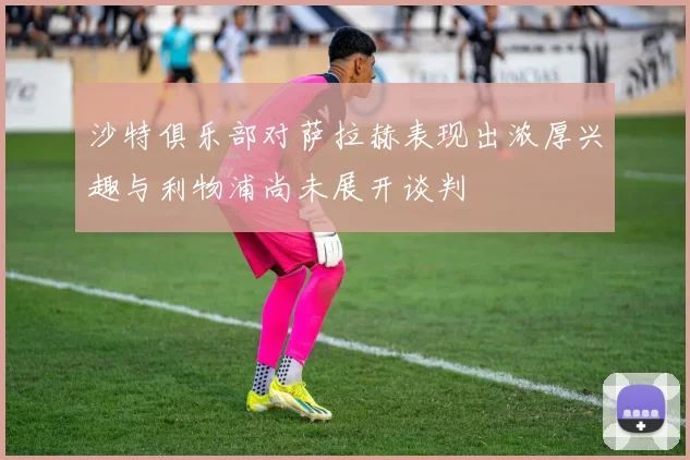 沙特俱乐部对萨拉赫表现出浓厚兴趣与利物浦尚未展开谈判