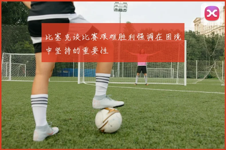 比塞克谈比赛艰难胜利强调在困境中坚持的重要性