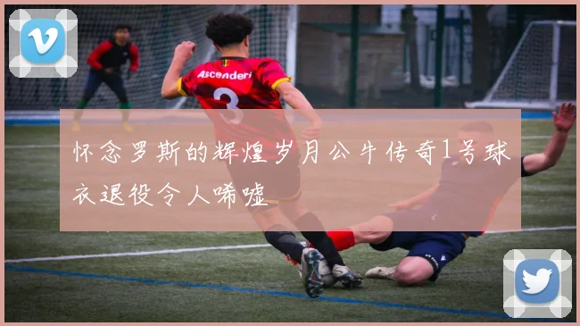 怀念罗斯的辉煌岁月公牛传奇1号球衣退役令人唏嘘