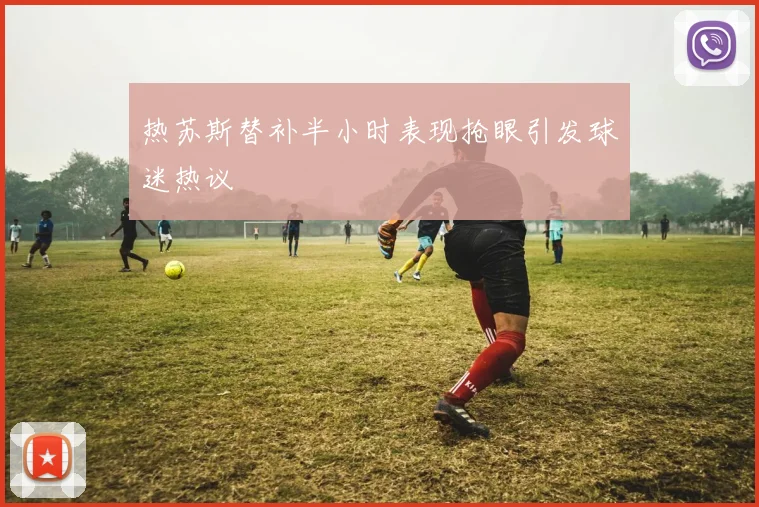 热苏斯替补半小时表现抢眼引发球迷热议