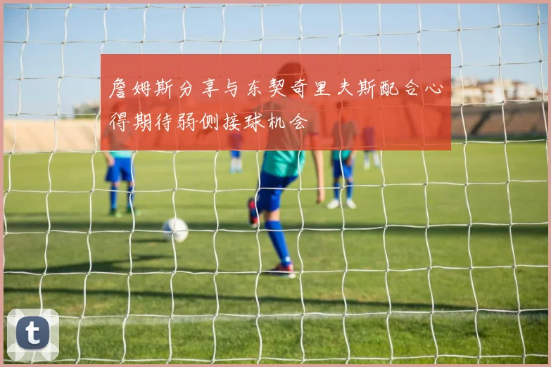 詹姆斯分享与东契奇里夫斯配合心得期待弱侧接球机会