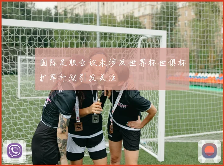 国际足联会议未涉及世界杯世俱杯扩军计划引发关注